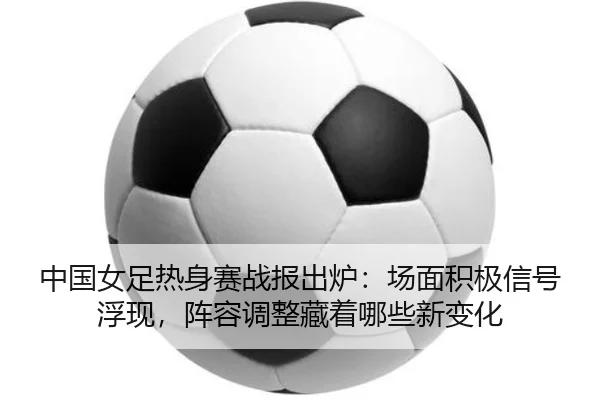 中国女足热身赛战报出炉：场面积极信号浮现，阵容调整藏着哪些新变化（maiqiuwang）