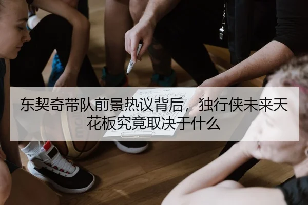 东契奇带队前景热议背后，独行侠未来天花板究竟取决于什么（maiqiuwang）